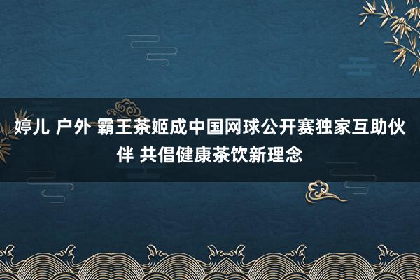 婷儿 户外 霸王茶姬成中国网球公开赛独家互助伙伴 共倡健康茶饮新理念