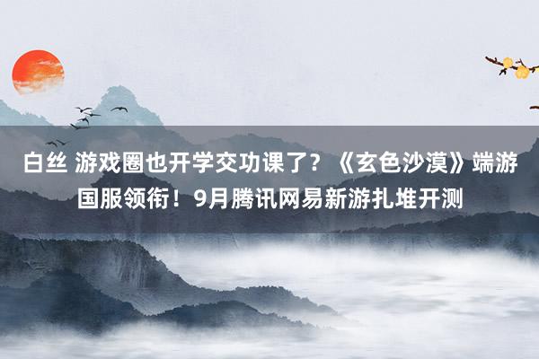 白丝 游戏圈也开学交功课了？《玄色沙漠》端游国服领衔！9月腾讯网易新游扎堆开测