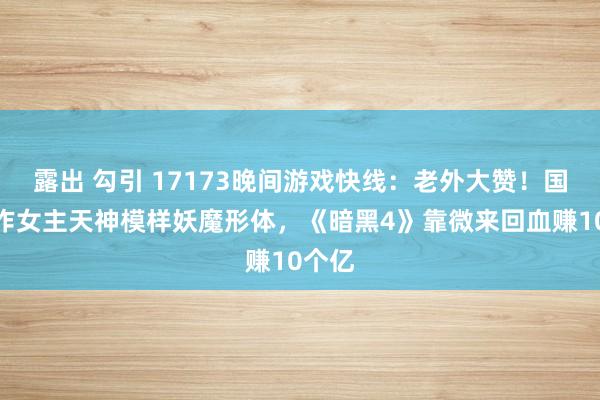 露出 勾引 17173晚间游戏快线：老外大赞！国产新作女主天神模样妖魔形体，《暗黑4》靠微来回血赚10个亿