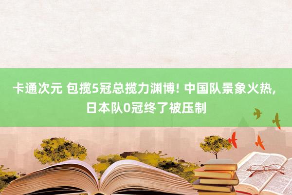 卡通次元 包揽5冠总揽力渊博! 中国队景象火热， 日本队0冠终了被压制