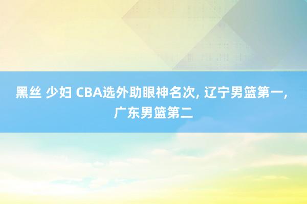 黑丝 少妇 CBA选外助眼神名次， 辽宁男篮第一， 广东男篮第二