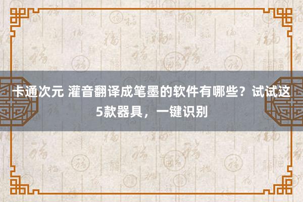 卡通次元 灌音翻译成笔墨的软件有哪些？试试这5款器具，一键识别