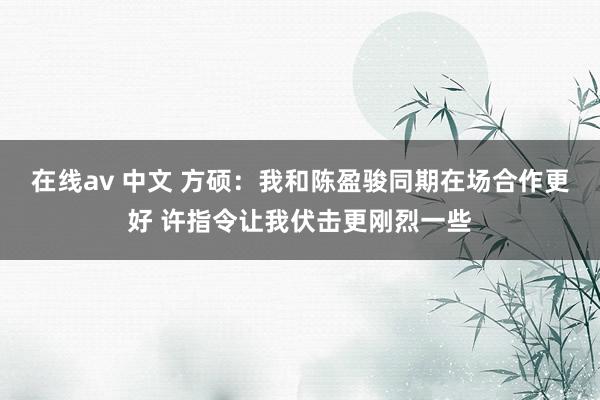 在线av 中文 方硕：我和陈盈骏同期在场合作更好 许指令让我伏击更刚烈一些