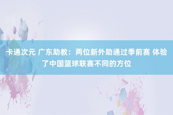 卡通次元 广东助教：两位新外助通过季前赛 体验了中国篮球联赛不同的方位