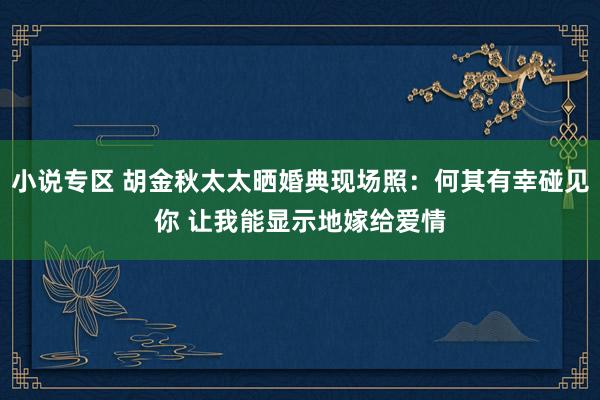 小说专区 胡金秋太太晒婚典现场照：何其有幸碰见你 让我能显示地嫁给爱情