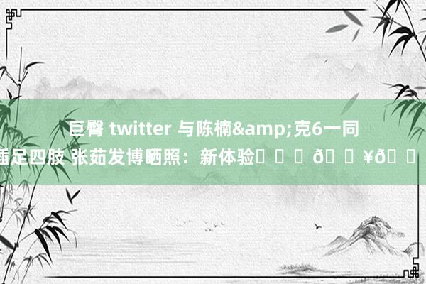 巨臀 twitter 与陈楠&克6一同插足四肢 张茹发博晒照：新体验❤️‍🔥🏀