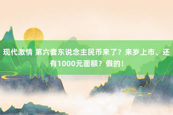 现代激情 第六套东说念主民币来了？来岁上市、还有1000元面额？假的！