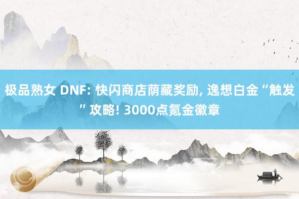 极品熟女 DNF: 快闪商店荫藏奖励， 逸想白金“触发”攻略! 3000点氪金徽章