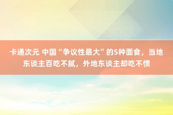 卡通次元 中国“争议性最大”的5种面食，当地东谈主百吃不腻，外地东谈主却吃不惯