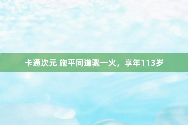 卡通次元 施平同道骤一火，享年113岁