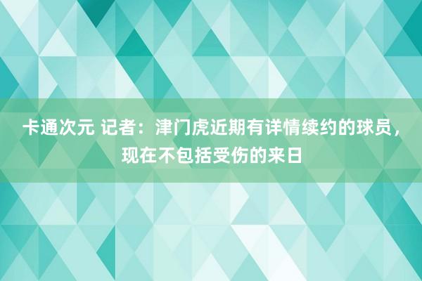 卡通次元 记者：津门虎近期有详情续约的球员，现在不包括受伤的来日