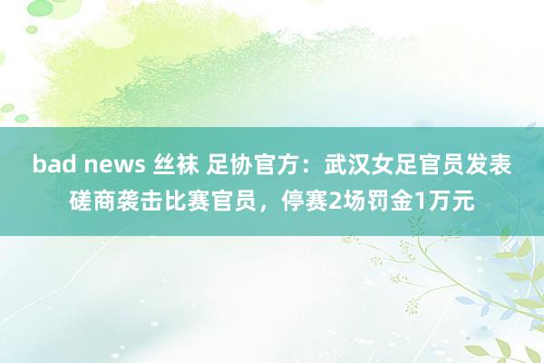 bad news 丝袜 足协官方：武汉女足官员发表磋商袭击比赛官员，停赛2场罚金1万元