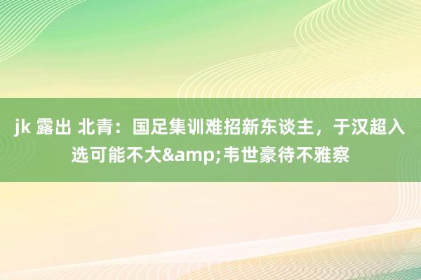 jk 露出 北青：国足集训难招新东谈主，于汉超入选可能不大&韦世豪待不雅察