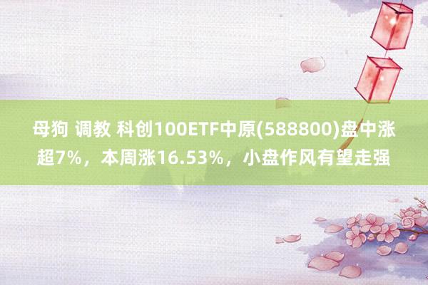 母狗 调教 科创100ETF中原(588800)盘中涨超7%，本周涨16.53%，小盘作风有望走强