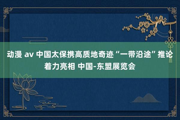 动漫 av 中国太保携高质地奇迹“一带沿途”推论着力亮相 中国-东盟展览会