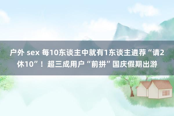 户外 sex 每10东谈主中就有1东谈主遴荐“请2休10”！超三成用户“前拼”国庆假期出游