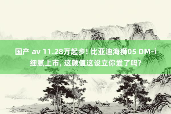 国产 av 11.28万起步! 比亚迪海狮05 DM-i细腻上市， 这颜值这设立你爱了吗?