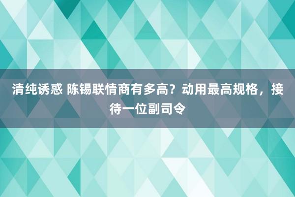 清纯诱惑 陈锡联情商有多高？动用最高规格，接待一位副司令