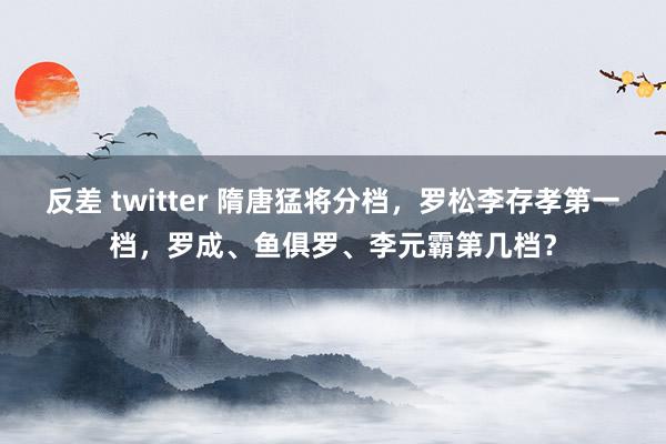 反差 twitter 隋唐猛将分档，罗松李存孝第一档，罗成、鱼俱罗、李元霸第几档？