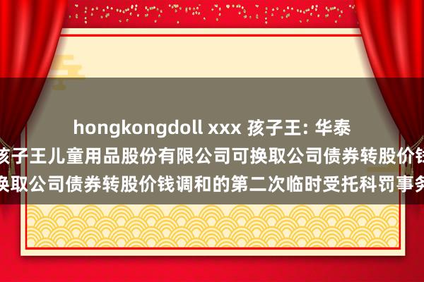 hongkongdoll xxx 孩子王: 华泰同一证券有限奇迹公司对于孩子王儿童用品股份有限公司可换取公司债券转股价钱调和的第二次临时受托科罚事务诠释