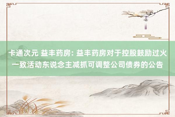 卡通次元 益丰药房: 益丰药房对于控股鼓励过火一致活动东说念主减抓可调整公司债券的公告