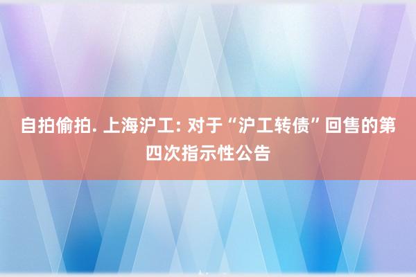 自拍偷拍. 上海沪工: 对于“沪工转债”回售的第四次指示性公告