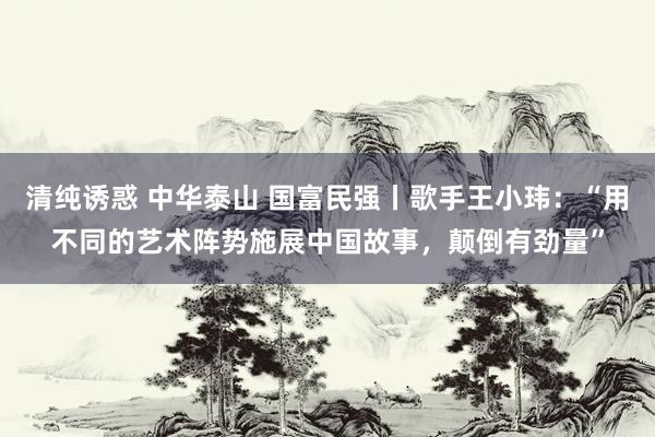 清纯诱惑 中华泰山 国富民强丨歌手王小玮：“用不同的艺术阵势施展中国故事，颠倒有劲量”