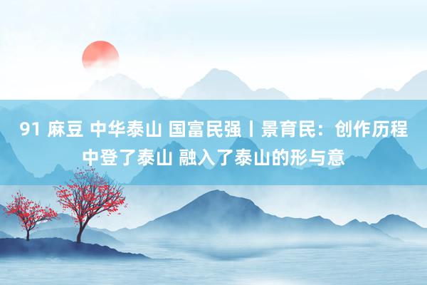 91 麻豆 中华泰山 国富民强丨景育民：创作历程中登了泰山 融入了泰山的形与意