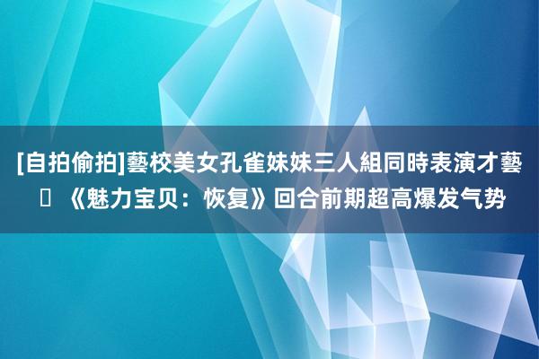 [自拍偷拍]藝校美女孔雀妹妹三人組同時表演才藝 	《魅力宝贝：恢复》回合前期超高爆发气势