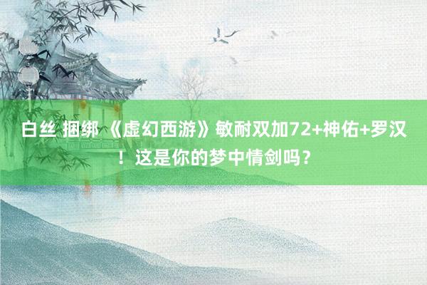 白丝 捆绑 《虚幻西游》敏耐双加72+神佑+罗汉！这是你的梦中情剑吗？