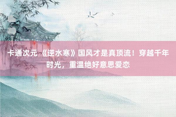 卡通次元 《逆水寒》国风才是真顶流！穿越千年时光，重温绝好意思爱恋