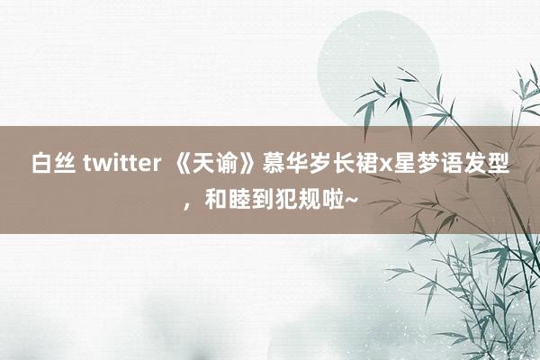 白丝 twitter 《天谕》慕华岁长裙x星梦语发型，和睦到犯规啦~