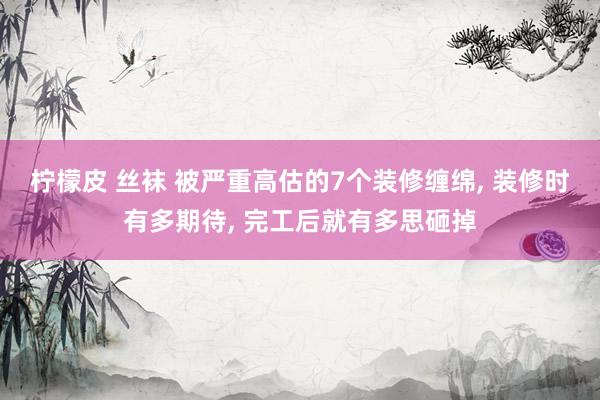 柠檬皮 丝袜 被严重高估的7个装修缠绵， 装修时有多期待， 完工后就有多思砸掉