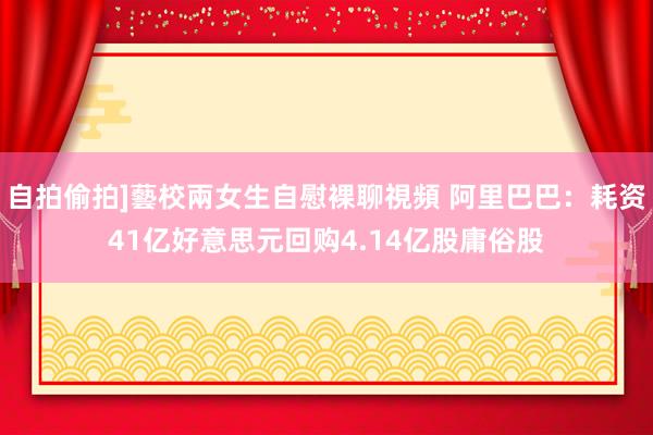 自拍偷拍]藝校兩女生自慰裸聊視頻 阿里巴巴：耗资41亿好意思元回购4.14亿股庸俗股