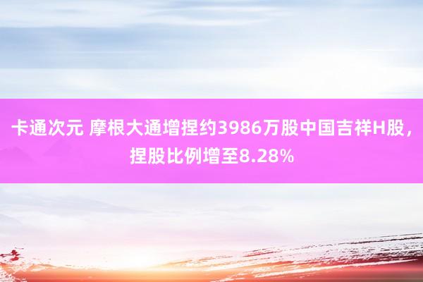 卡通次元 摩根大通增捏约3986万股中国吉祥H股，捏股比例增至8.28%