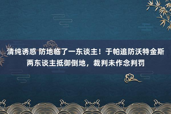 清纯诱惑 防地临了一东谈主！于帕追防沃特金斯两东谈主抵御倒地，裁判未作念判罚