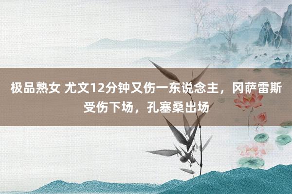 极品熟女 尤文12分钟又伤一东说念主，冈萨雷斯受伤下场，孔塞桑出场