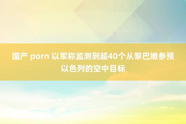 国产 porn 以军称监测到超40个从黎巴嫩参预以色列的空中目标