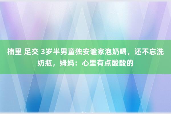 楠里 足交 3岁半男童独安谧家泡奶喝，还不忘洗奶瓶，姆妈：心里有点酸酸的