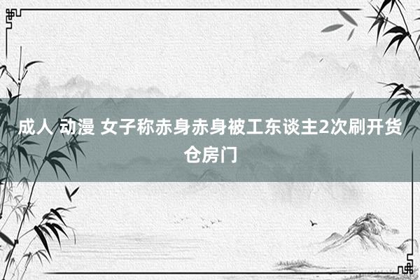 成人 动漫 女子称赤身赤身被工东谈主2次刷开货仓房门