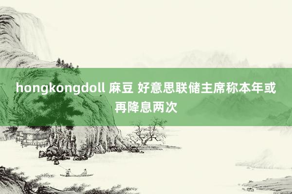 hongkongdoll 麻豆 好意思联储主席称本年或再降息两次