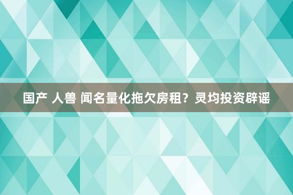 国产 人兽 闻名量化拖欠房租？灵均投资辟谣