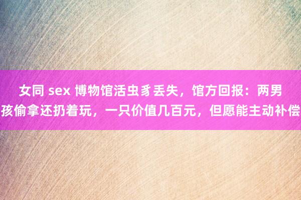 女同 sex 博物馆活虫豸丢失，馆方回报：两男孩偷拿还扔着玩，一只价值几百元，但愿能主动补偿