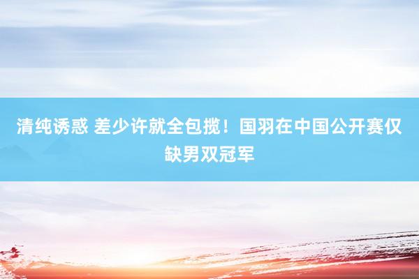 清纯诱惑 差少许就全包揽！国羽在中国公开赛仅缺男双冠军