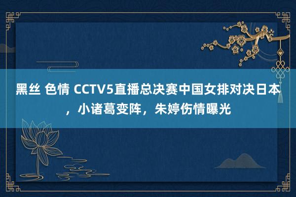 黑丝 色情 CCTV5直播总决赛中国女排对决日本，小诸葛变阵，朱婷伤情曝光