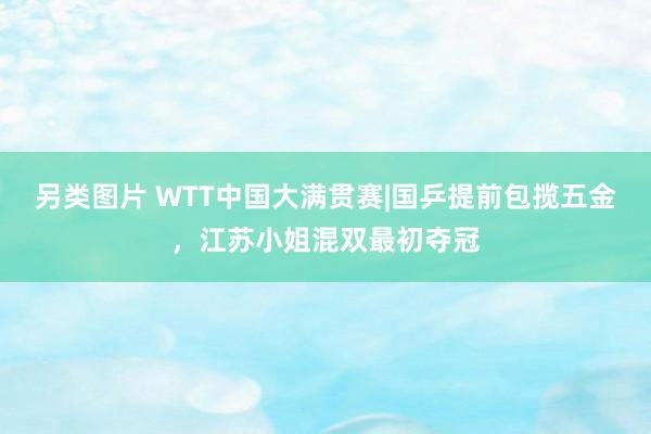 另类图片 WTT中国大满贯赛|国乒提前包揽五金，江苏小姐混双最初夺冠