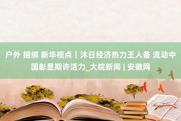 户外 捆绑 新华视点｜沐日经济热力王人备 流动中国彰显期许活力_大皖新闻 | 安徽网