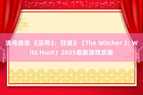 清纯诱惑 《巫师3：狂猎》（The Witcher 3: Wild Hunt）2025最新游戏攻略