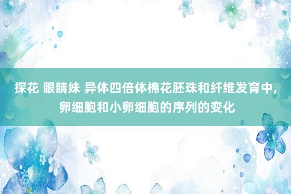 探花 眼睛妹 异体四倍体棉花胚珠和纤维发育中， 卵细胞和小卵细胞的序列的变化