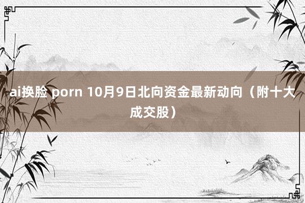 ai换脸 porn 10月9日北向资金最新动向（附十大成交股）